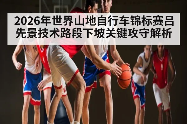 2026年世界山地自行车锦标赛吕先景技术路段下坡关键攻守解析