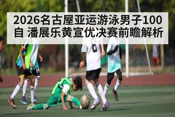 2026名古屋亚运游泳男子100自 潘展乐黄宣优决赛前瞻解析