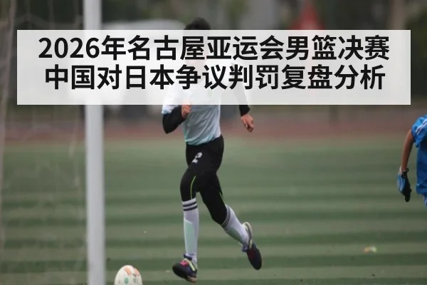 2026年名古屋亚运会男篮决赛中国对日本争议判罚复盘分析