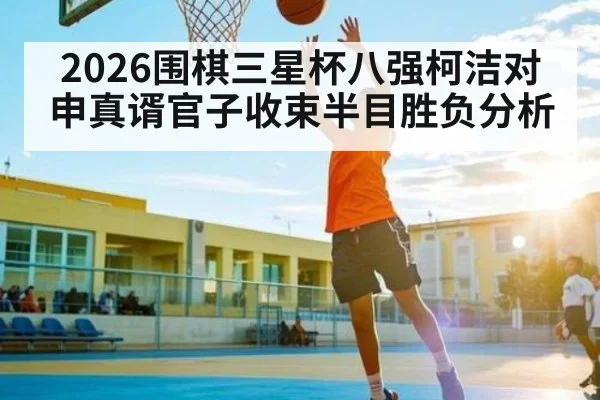 2026围棋三星杯八强柯洁对申真谞官子收束半目胜负分析