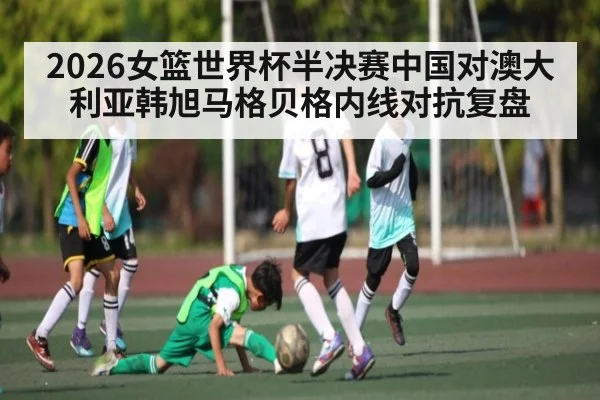 2026女篮世界杯半决赛中国对澳大利亚韩旭马格贝格内线对抗复盘